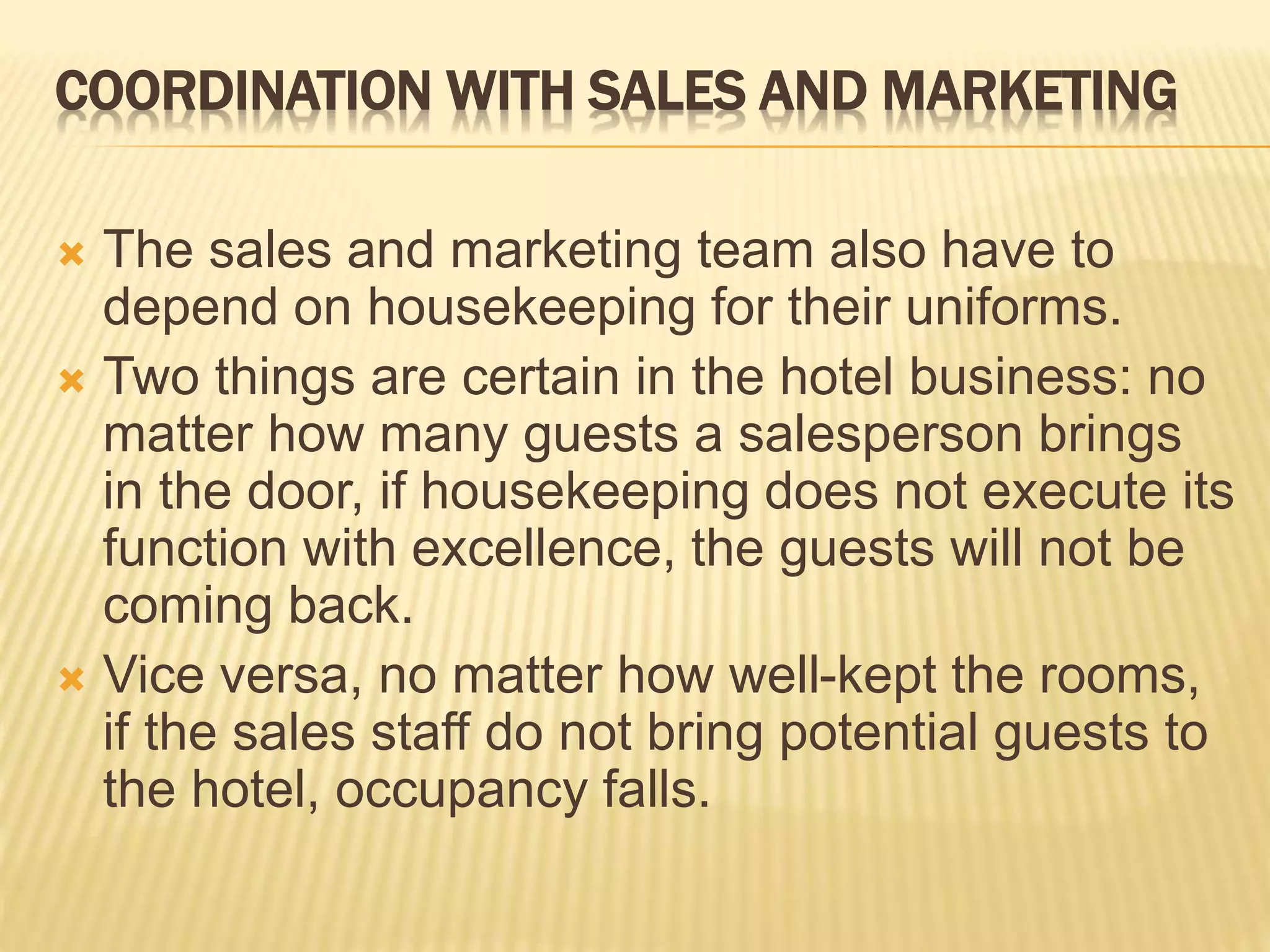 COORDINATION WITH SALES AND MARKETING
 The sales and marketing team also have to
depend on housekeeping for their uniforms.
 Two things are certain in the hotel business: no
matter how many guests a salesperson brings
in the door, if housekeeping does not execute its
function with excellence, the guests will not be
coming back.
 Vice versa, no matter how well-kept the rooms,
if the sales staff do not bring potential guests to
the hotel, occupancy falls.
 
