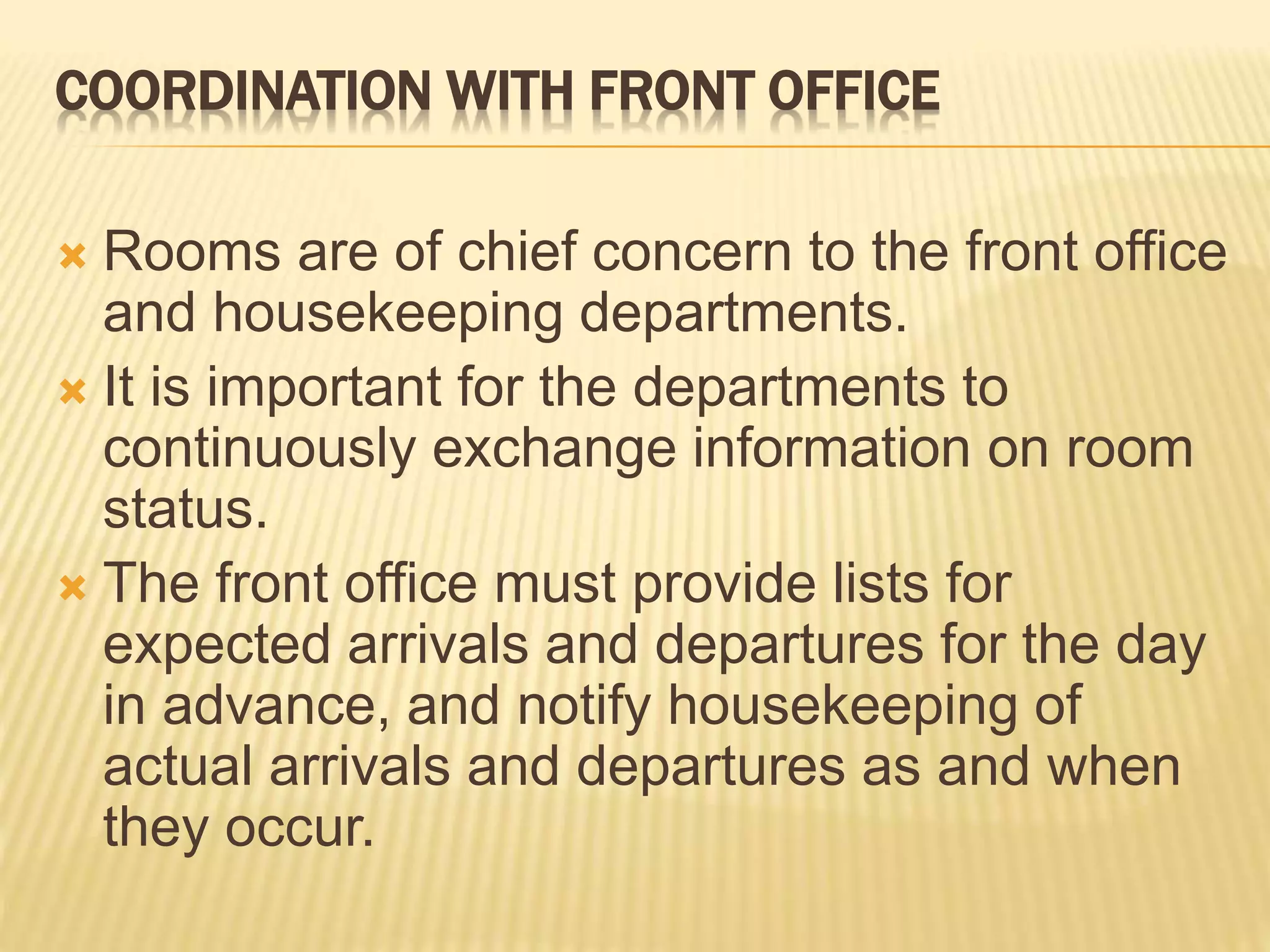 COORDINATION WITH FRONT OFFICE
 Rooms are of chief concern to the front office
and housekeeping departments.
 It is important for the departments to
continuously exchange information on room
status.
 The front office must provide lists for
expected arrivals and departures for the day
in advance, and notify housekeeping of
actual arrivals and departures as and when
they occur.
 