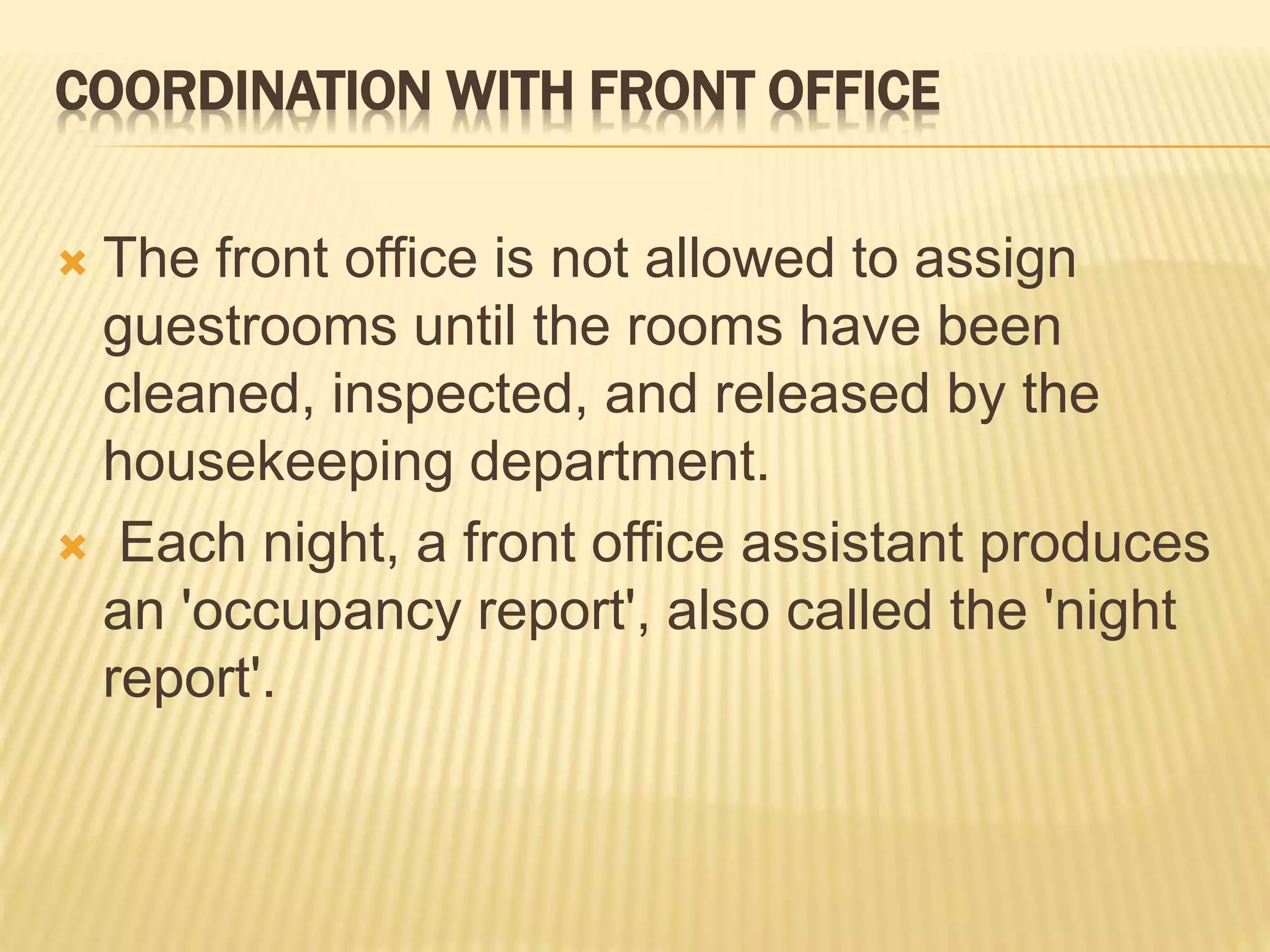 COORDINATION WITH FRONT OFFICE
 The front office is not allowed to assign
guestrooms until the rooms have been
cleaned, inspected, and released by the
housekeeping department.
 Each night, a front office assistant produces
an 'occupancy report', also called the 'night
report'.
 