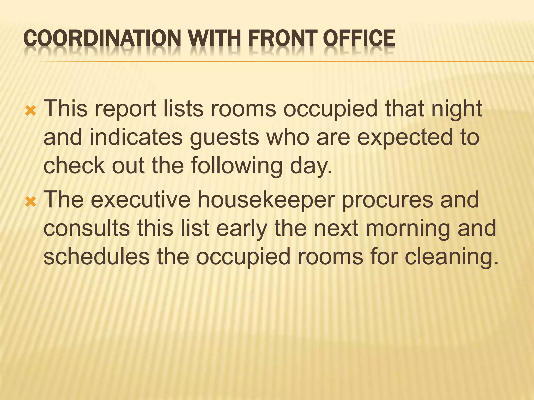 COORDINATION WITH FRONT OFFICE
 This report lists rooms occupied that night
and indicates guests who are expected to
check out the following day.
 The executive housekeeper procures and
consults this list early the next morning and
schedules the occupied rooms for cleaning.
 