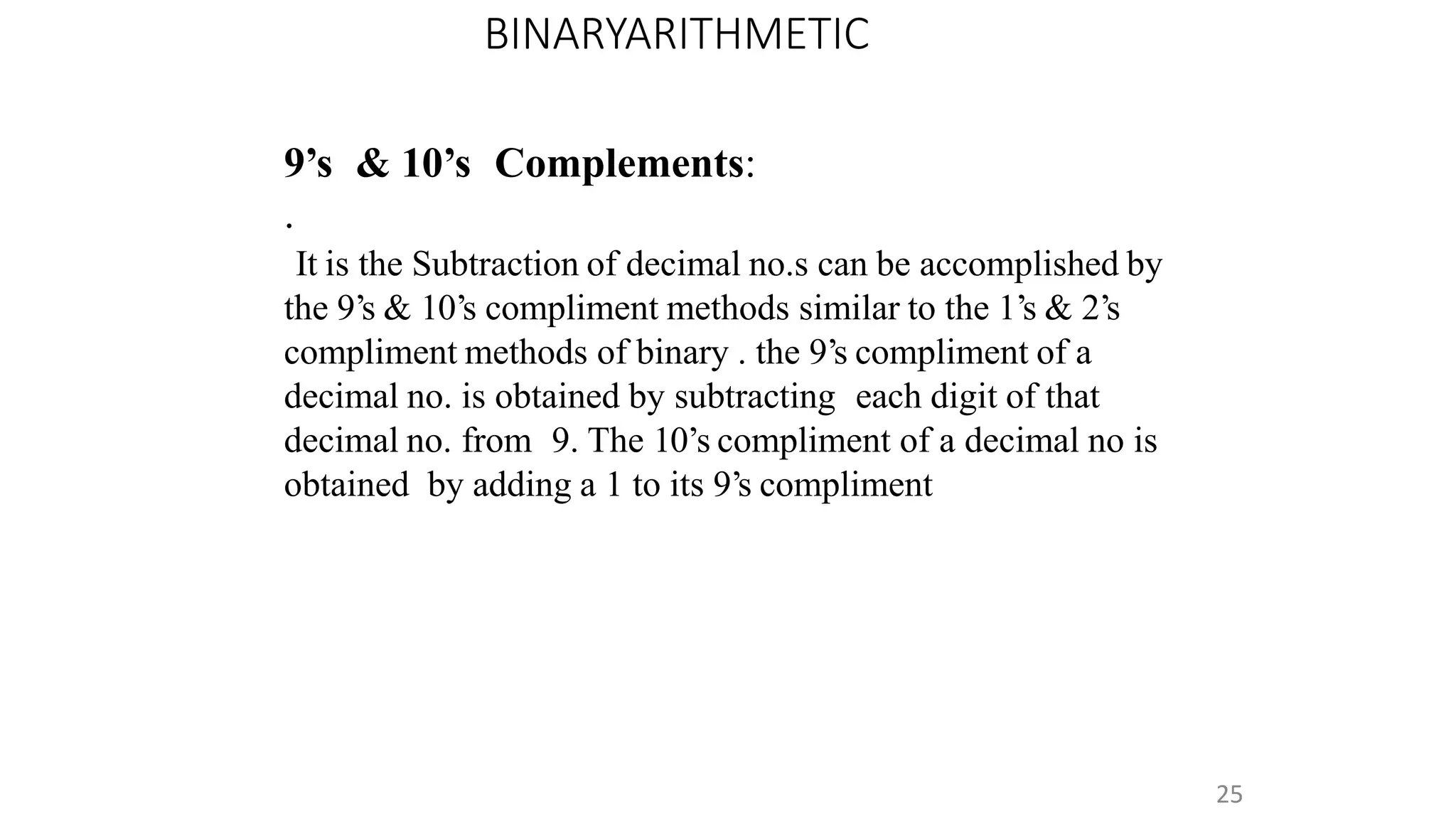 BINARYARITHMETIC
25
9’s & 10’s Complements:
.
It is the Subtraction of decimal no.s can be accomplished by
the 9’s & 10’s compliment methods similar to the 1’s & 2’s
compliment methods of binary . the 9’s compliment of a
decimal no. is obtained by subtracting each digit of that
decimal no. from 9. The 10’s compliment of a decimal no is
obtained by adding a 1 to its 9’s compliment
 