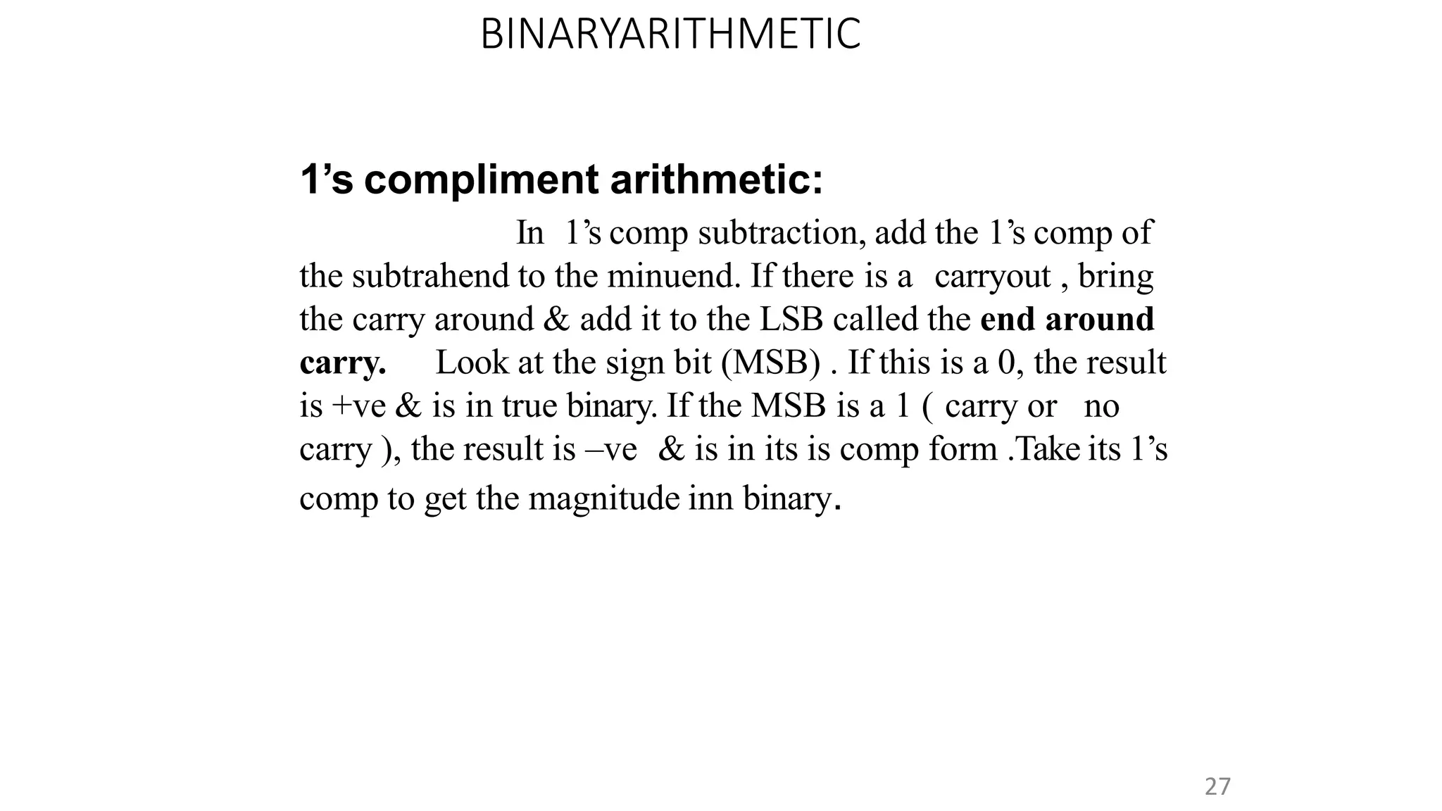 BINARYARITHMETIC
27
1’s compliment arithmetic:
In 1’s comp subtraction, add the 1’s comp of
the subtrahend to the minuend. If there is a carryout , bring
the carry around & add it to the LSB called the end around
carry. Look at the sign bit (MSB) . If this is a 0, the result
is +ve & is in true binary. If the MSB is a 1 ( carry or no
carry ), the result is –ve & is in its is comp form .Take its 1’s
comp to get the magnitude inn binary.
 