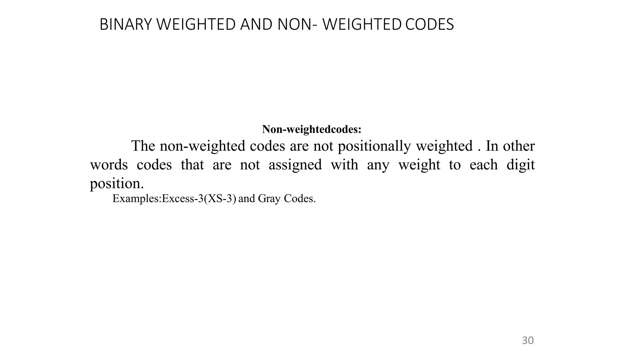BINARY WEIGHTED AND NON- WEIGHTED CODES
30
Non-weightedcodes:
The non-weighted codes are not positionally weighted . In other
words codes that are not assigned with any weight to each digit
position.
Examples:Excess-3(XS-3) and Gray Codes.
 