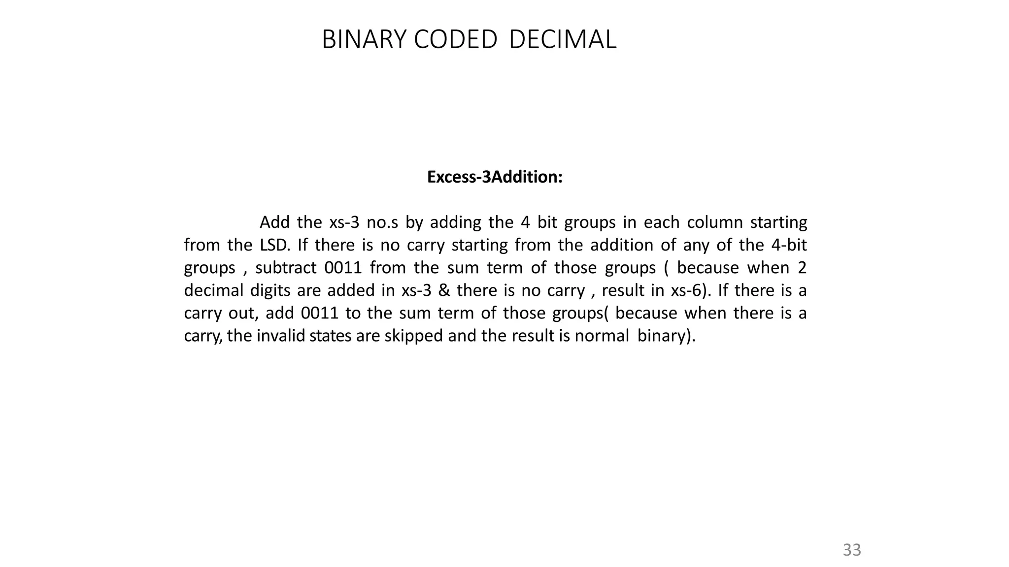 Excess-3Addition:
Add the xs-3 no.s by adding the 4 bit groups in each column starting
from the LSD. If there is no carry starting from the addition of any of the 4-bit
groups , subtract 0011 from the sum term of those groups ( because when 2
decimal digits are added in xs-3 & there is no carry , result in xs-6). If there is a
carry out, add 0011 to the sum term of those groups( because when there is a
carry, the invalid states are skipped and the result is normal binary).
33
BINARY CODED DECIMAL
 