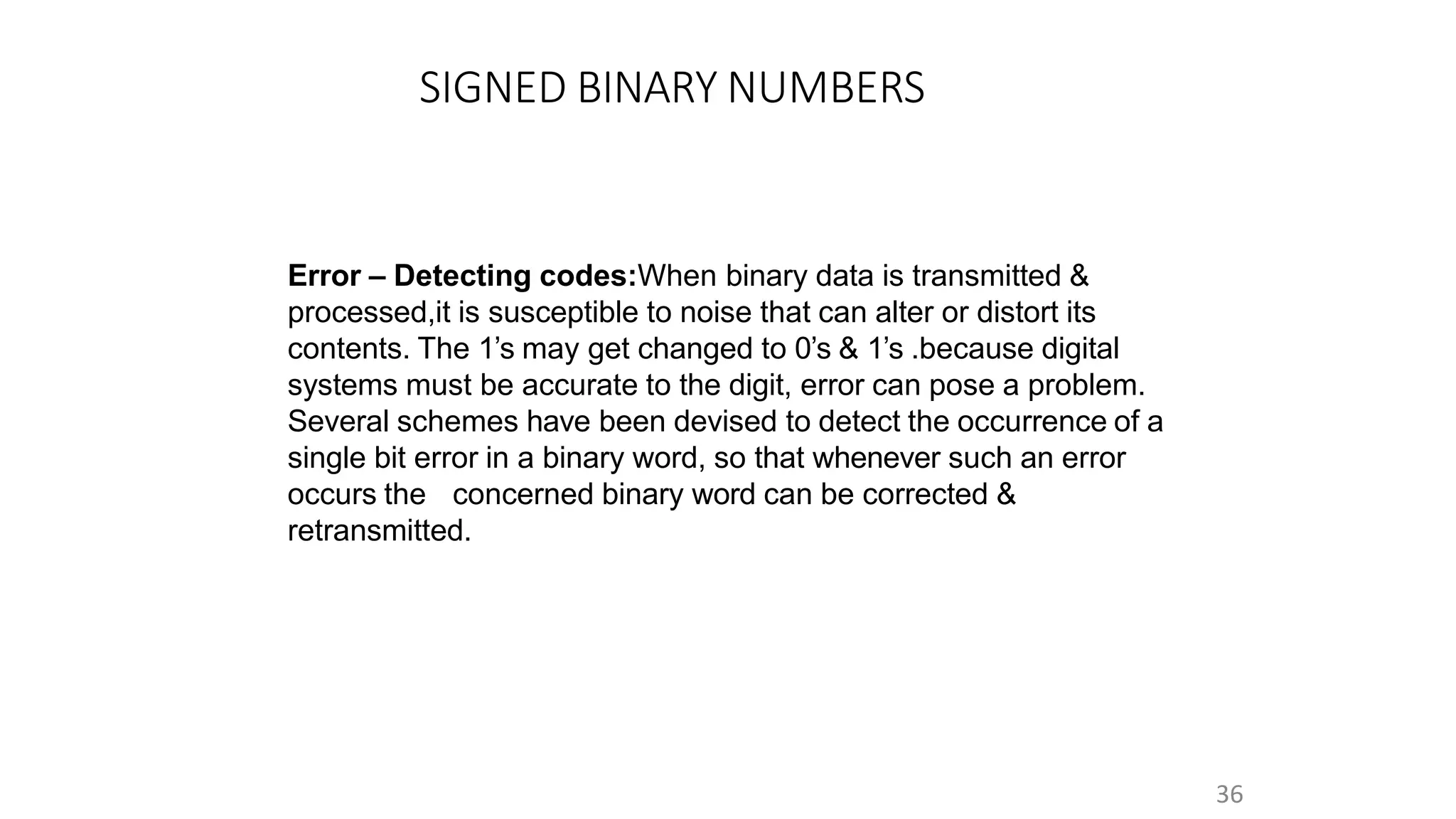 SIGNED BINARY NUMBERS
36
Error – Detecting codes:When binary data is transmitted &
processed,it is susceptible to noise that can alter or distort its
contents. The 1’s may get changed to 0’s & 1’s .because digital
systems must be accurate to the digit, error can pose a problem.
Several schemes have been devised to detect the occurrence of a
single bit error in a binary word, so that whenever such an error
occurs the concerned binary word can be corrected &
retransmitted.
 