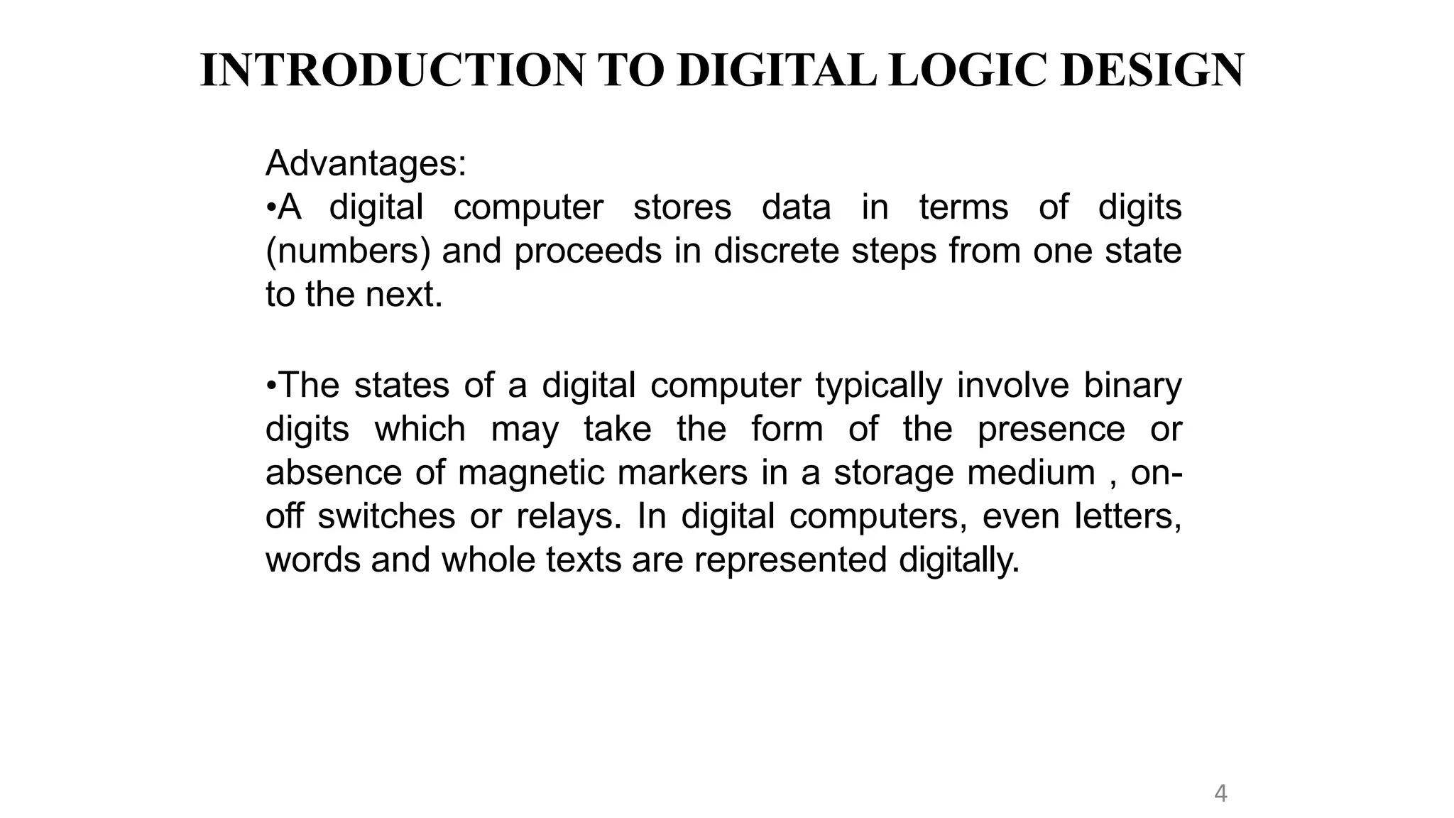 INTRODUCTION TO DIGITAL LOGIC DESIGN
4
Advantages:
•A digital computer stores data in terms of digits
(numbers) and proceeds in discrete steps from one state
to the next.
•The states of a digital computer typically involve binary
digits which may take the form of the presence or
absence of magnetic markers in a storage medium , on-
off switches or relays. In digital computers, even letters,
words and whole texts are represented digitally.
 