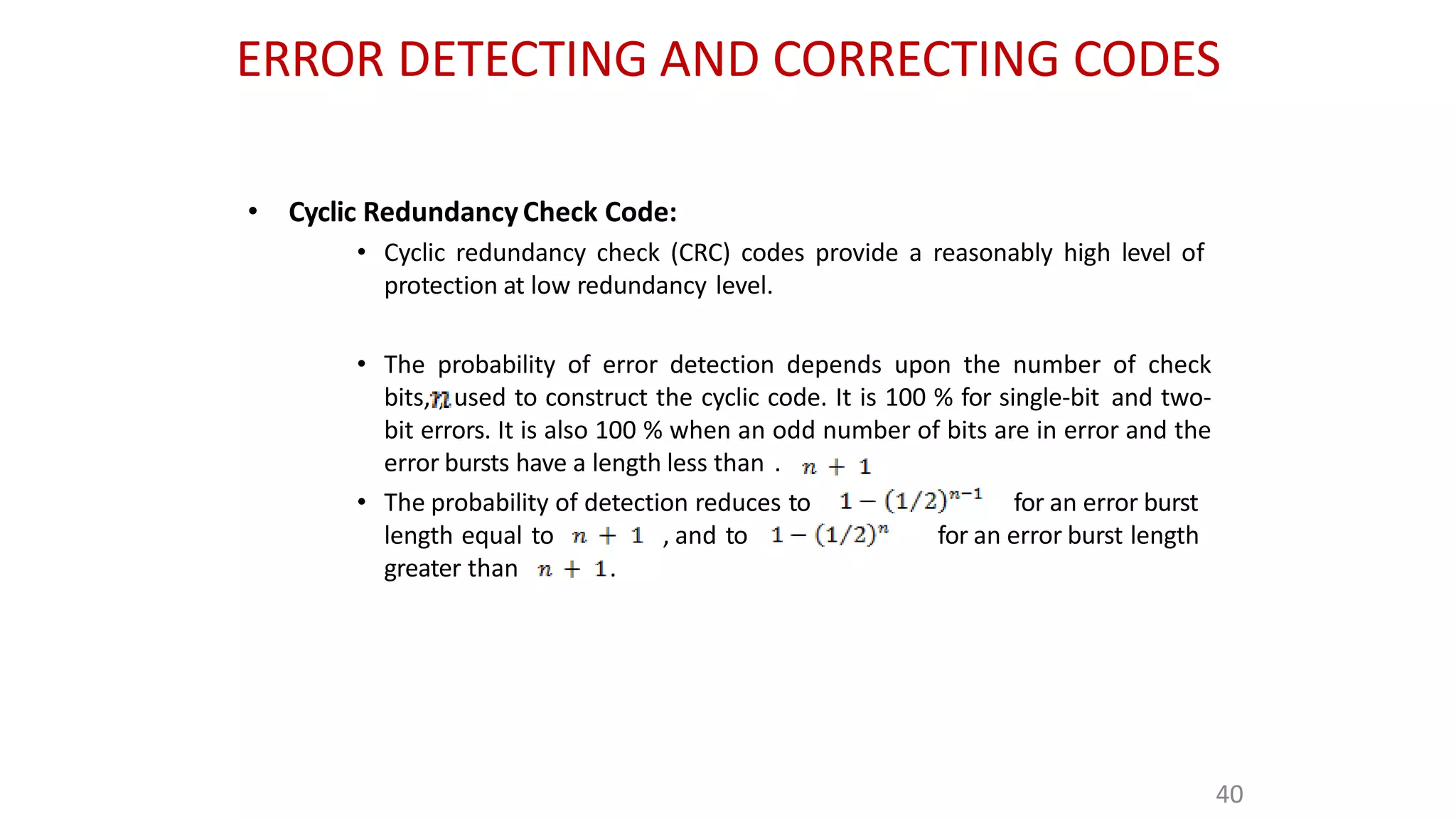 ERROR DETECTING AND CORRECTING CODES
• Cyclic RedundancyCheck Code:
• Cyclic redundancy check (CRC) codes provide a reasonably high level of
protection at low redundancy level.
• The probability of error detection depends upon the number of check
bits, , used to construct the cyclic code. It is 100 % for single-bit and two-
bit errors. It is also 100 % when an odd number of bits are in error and the
error bursts have a length less than .
• The probability of detection reduces to for an error burst
for an error burst length
length equal to , and to
greater than .
40
 