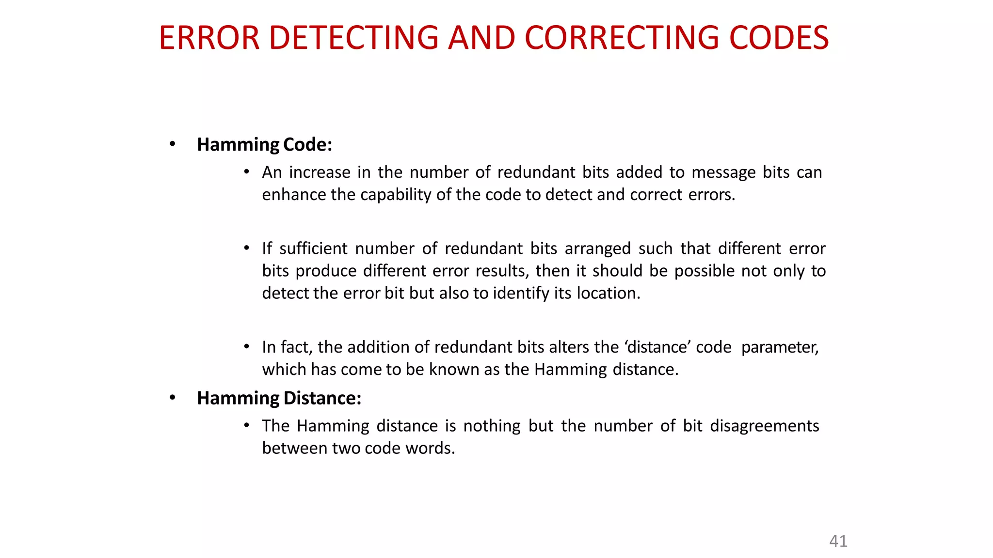 ERROR DETECTING AND CORRECTING CODES
41
• Hamming Code:
• An increase in the number of redundant bits added to message bits can
enhance the capability of the code to detect and correct errors.
• If sufficient number of redundant bits arranged such that different error
bits produce different error results, then it should be possible not only to
detect the error bit but also to identify its location.
• In fact, the addition of redundant bits alters the ‘distance’ code parameter,
which has come to be known as the Hamming distance.
• Hamming Distance:
• The Hamming distance is nothing but the number of bit disagreements
between two code words.
 