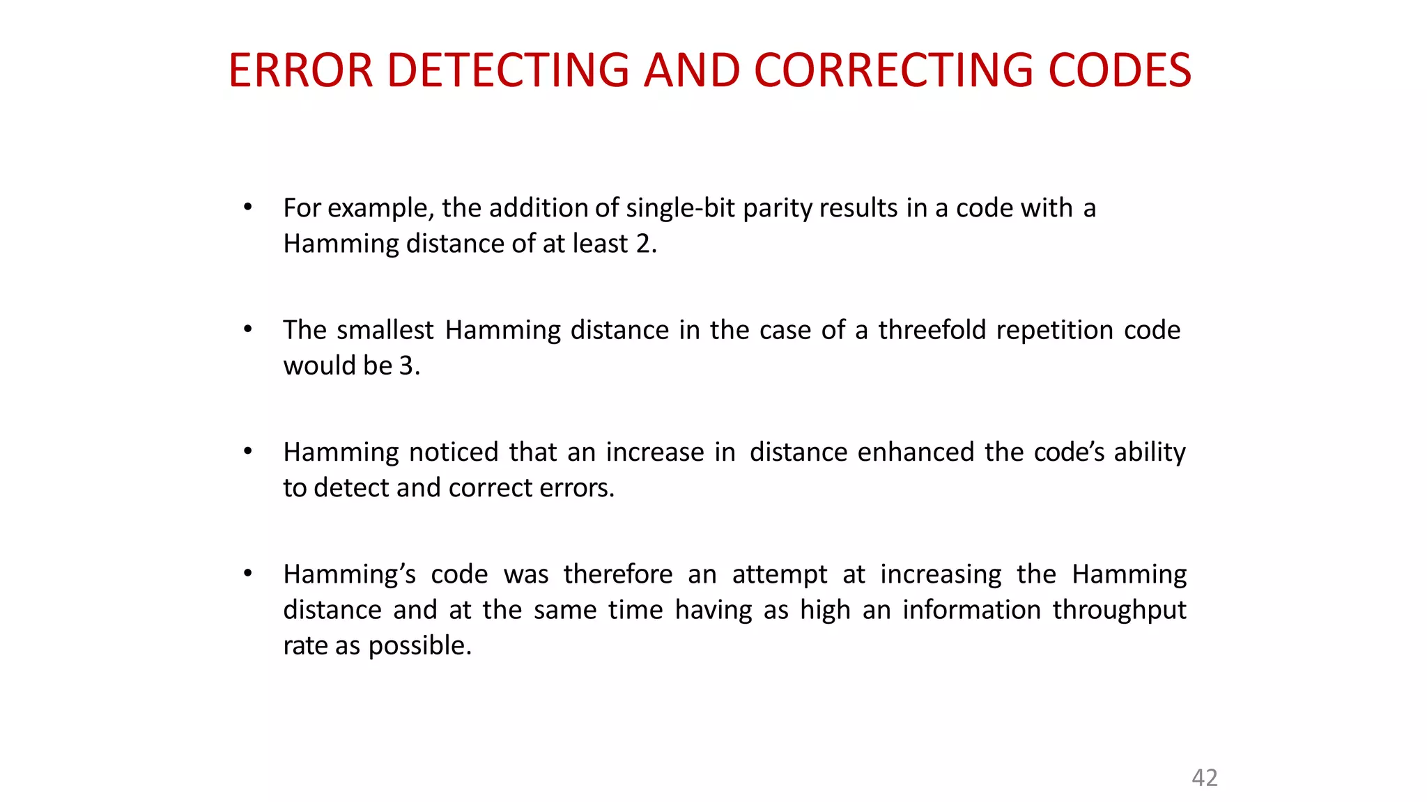 ERROR DETECTING AND CORRECTING CODES
42
• For example, the addition of single-bit parity results in a code with a
Hamming distance of at least 2.
• The smallest Hamming distance in the case of a threefold repetition code
would be 3.
• Hamming noticed that an increase in distance enhanced the code’s ability
to detect and correct errors.
• Hamming’s code was therefore an attempt at increasing the Hamming
distance and at the same time having as high an information throughput
rate as possible.
 
