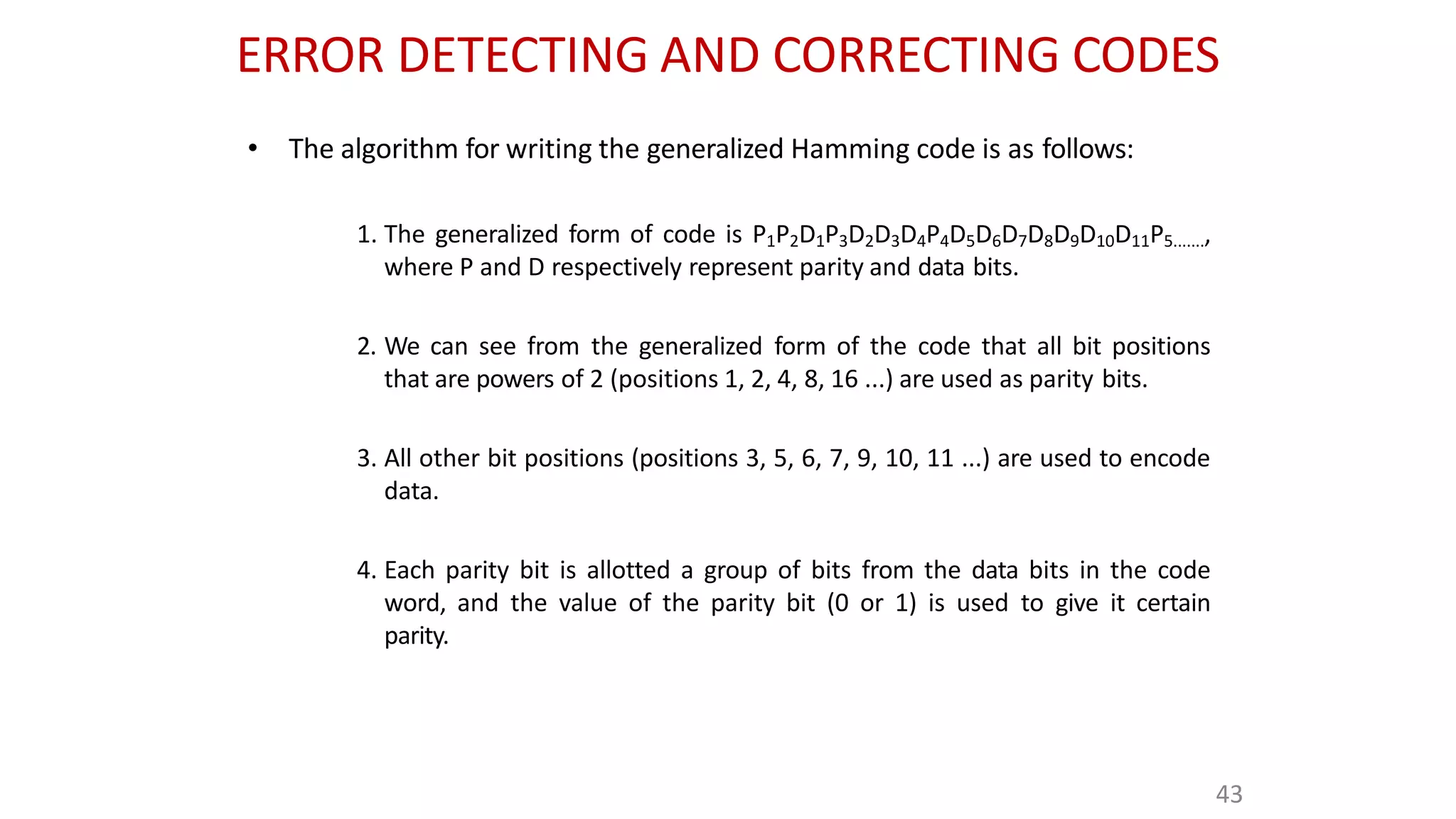 ERROR DETECTING AND CORRECTING CODES
43
• The algorithm for writing the generalized Hamming code is as follows:
1. The generalized form of code is P1P2D1P3D2D3D4P4D5D6D7D8D9D10D11P5.......,
where P and D respectively represent parity and data bits.
2. We can see from the generalized form of the code that all bit positions
that are powers of 2 (positions 1, 2, 4, 8, 16 ...) are used as parity bits.
3. All other bit positions (positions 3, 5, 6, 7, 9, 10, 11 ...) are used to encode
data.
4. Each parity bit is allotted a group of bits from the data bits in the code
word, and the value of the parity bit (0 or 1) is used to give it certain
parity.
 