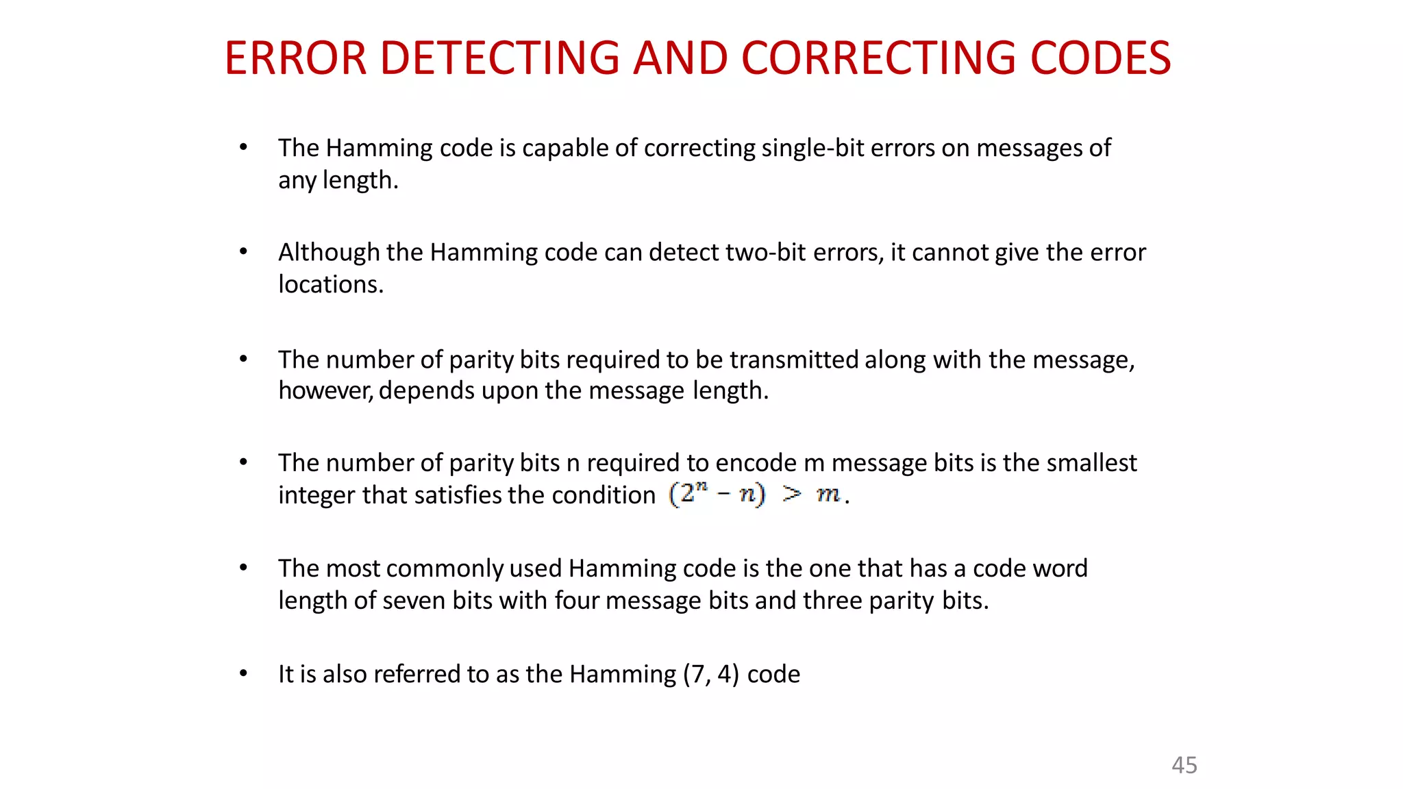 ERROR DETECTING AND CORRECTING CODES
• The Hamming code is capable of correcting single-bit errors on messages of
any length.
• Although the Hamming code can detect two-bit errors, it cannot give the error
locations.
• The number of parity bits required to be transmitted along with the message,
however,depends upon the message length.
• The number of parity bits n required to encode m message bits is the smallest
integer that satisfies the condition .
• The most commonly used Hamming code is the one that has a code word
length of seven bits with four message bits and three parity bits.
• It is also referred to as the Hamming (7, 4) code
45
 