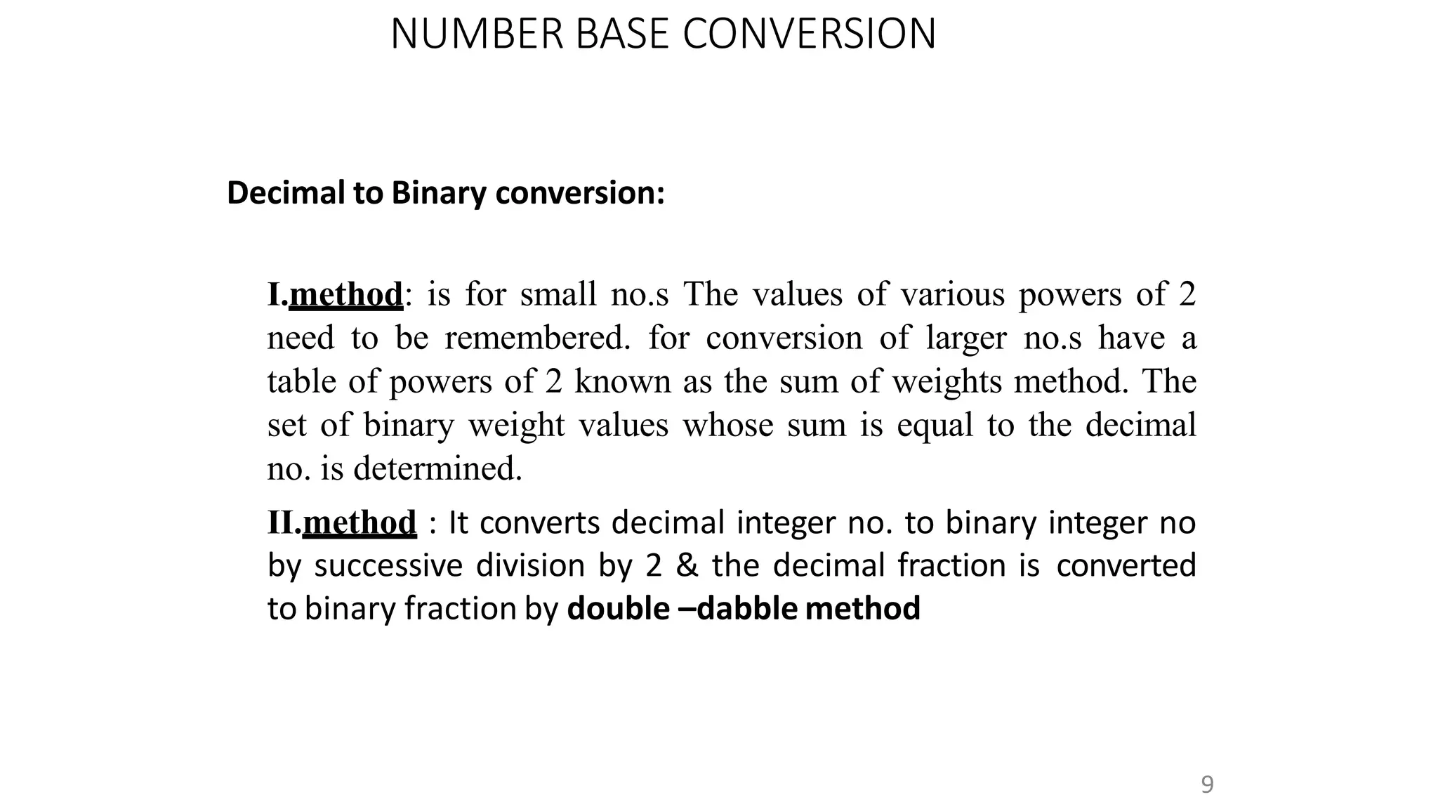 NUMBER BASE CONVERSION
9
Decimal to Binary conversion:
I.method: is for small no.s The values of various powers of 2
need to be remembered. for conversion of larger no.s have a
table of powers of 2 known as the sum of weights method. The
set of binary weight values whose sum is equal to the decimal
no. is determined.
II.method : It converts decimal integer no. to binary integer no
by successive division by 2 & the decimal fraction is converted
to binary fraction by double –dabble method
 