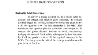 NUMBER BASE CONVERSION
11
Decimal to Octal Conversion:
To convert a mixed decimal no. To a mixed octal no.
convert the integer and fraction parts separately. To convert
decimal integer no. to octal, successively divide the given no by
8 till the quotient is 0. The last remainder is the MSD .The
remainder read upwards give the equivalent octal integer no. T
o
convert the given decimal fraction to octal, successively
multiply the decimal fraction&the subsequent decimal fractions
by 8 till the product is 0 or till the required accuracy is the
MSD. The integers to the left of the octal pt read downwards
give the octal fraction.
 