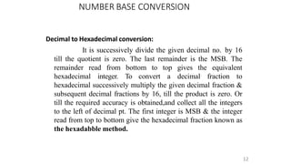 NUMBER BASE CONVERSION
12
Decimal to Hexadecimal conversion:
It is successively divide the given decimal no. by 16
till the quotient is zero. The last remainder is the MSB. The
remainder read from bottom to top gives the equivalent
hexadecimal integer. To convert a decimal fraction to
hexadecimal successively multiply the given decimal fraction &
subsequent decimal fractions by 16, till the product is zero. Or
till the required accuracy is obtained,and collect all the integers
to the left of decimal pt. The first integer is MSB & the integer
read from top to bottom give the hexadecimal fraction known as
the hexadabble method.
 
