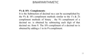 BINARYARITHMETIC
19
9’s & 10’s Complements:
It is the Subtraction of decimal no.s can be accomplished by
the 9’s & 10’s compliment methods similar to the 1’s & 2’s
compliment methods of binary . the 9’s compliment of a
decimal no. is obtained by subtracting each digit of that
decimal no. from 9. The 10’s compliment of a decimal no is
obtained by adding a 1 to its 9’s compliment.
 
