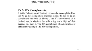BINARYARITHMETIC
22
9’s & 10’s Complements:
It is the Subtraction of decimal no.s can be accomplished by
the 9’s & 10’s compliment methods similar to the 1’s & 2’s
compliment methods of binary . the 9’s compliment of a
decimal no. is obtained by subtracting each digit of that
decimal no. from 9. The 10’s compliment of a decimal no is
obtained by adding a 1 to its 9’s compliment.
 