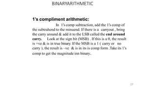 BINARYARITHMETIC
27
1’s compliment arithmetic:
In 1’s comp subtraction, add the 1’s comp of
the subtrahend to the minuend. If there is a carryout , bring
the carry around & add it to the LSB called the end around
carry. Look at the sign bit (MSB) . If this is a 0, the result
is +ve & is in true binary. If the MSB is a 1 ( carry or no
carry ), the result is –ve & is in its is comp form .Take its 1’s
comp to get the magnitude inn binary.
 