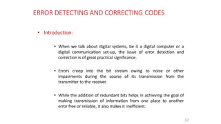 ERROR DETECTING AND CORRECTING CODES
37
• Introduction:
• When we talk about digital systems, be it a digital computer or a
digital communication set-up, the issue of error detection and
correction is of great practical significance.
• Errors creep into the bit stream owing to noise or other
impairments during the course of its transmission from the
transmitter to the receiver.
• While the addition of redundant bits helps in achieving the goal of
making transmission of information from one place to another
error free or reliable, it also makes it inefficient.
 