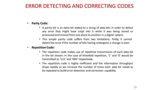 ERROR DETECTING AND CORRECTING CODES
39
• Parity Code:
• A parity bit is an extra bit added to a string of data bits in order to detect
any error that might have crept into it while it was being stored or
processed and moved from one place to another in a digital system.
• This simple parity code suffers from two limitations. Firstly, it cannot
detect the error if the number of bits having undergone a change is even.
• Repetition Code:
• The repetition code makes use of repetitive transmission of each data bit
in the bit stream. In the case of threefold repetition, ‘1’ and ‘0’ would be
transmitted as ‘111’ and ‘000’ respectively.
• The repetition code is highly inefficient and the information throughput
drops rapidly as we increase the number of times each data bit needs to
be repeated to build error detection and correction capability.
 