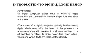 INTRODUCTION TO DIGITAL LOGIC DESIGN
4
Advantages:
•A digital computer stores data in terms of digits
(numbers) and proceeds in discrete steps from one state
to the next.
•The states of a digital computer typically involve binary
digits which may take the form of the presence or
absence of magnetic markers in a storage medium , on-
off switches or relays. In digital computers, even letters,
words and whole texts are represented digitally.
 