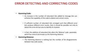 ERROR DETECTING AND CORRECTING CODES
41
• Hamming Code:
• An increase in the number of redundant bits added to message bits can
enhance the capability of the code to detect and correct errors.
• If sufficient number of redundant bits arranged such that different error
bits produce different error results, then it should be possible not only to
detect the error bit but also to identify its location.
• In fact, the addition of redundant bits alters the ‘distance’ code parameter,
which has come to be known as the Hamming distance.
• Hamming Distance:
• The Hamming distance is nothing but the number of bit disagreements
between two code words.
 