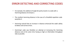 ERROR DETECTING AND CORRECTING CODES
42
• For example, the addition of single-bit parity results in a code with a
Hamming distance of at least 2.
• The smallest Hamming distance in the case of a threefold repetition code
would be 3.
• Hamming noticed that an increase in distance enhanced the code’s ability
to detect and correct errors.
• Hamming’s code was therefore an attempt at increasing the Hamming
distance and at the same time having as high an information throughput
rate as possible.
 