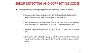 ERROR DETECTING AND CORRECTING CODES
43
• The algorithm for writing the generalized Hamming code is as follows:
1. The generalized form of code is P1P2D1P3D2D3D4P4D5D6D7D8D9D10D11P5.......,
where P and D respectively represent parity and data bits.
2. We can see from the generalized form of the code that all bit positions
that are powers of 2 (positions 1, 2, 4, 8, 16 ...) are used as parity bits.
3. All other bit positions (positions 3, 5, 6, 7, 9, 10, 11 ...) are used to encode
data.
4. Each parity bit is allotted a group of bits from the data bits in the code
word, and the value of the parity bit (0 or 1) is used to give it certain
parity.
 