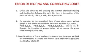 ERROR DETECTING AND CORRECTING CODES
44
1. Groups are formed by first checking bits and then alternately skipping
and checking bits following the parity bit. Here, is the position of the
parity bit; 1 for P1, 2 for P2, 4 for P3, 8 for P4 and soon.
2. For example, for the generalized form of code given above, various
groups of bits formed with different parity bits would be P1D1D2D4D5....,
P2D1D3D4D6D7...., P3D2D3D4D8D9...., P4D5D6D7D8D9D10D11...., and so on. T
o
illustrate the formation of groups further, let us examine the group
corresponding to parity bit P3.
3. Now, the position of P3 is at number 4. In order to form the group, we check
the first three bits N-1=3 and then follow it up by alternately skipping and
checking four bits (N=4).
 