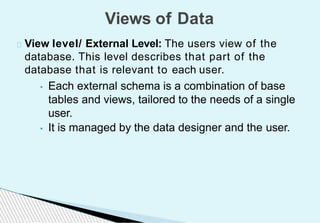 View level/ External Level: The users view of the
database. This level describes that part of the
database that is relevant to each user.
• Each external schema is a combination of base
tables and views, tailored to the needs of a single
user.
• It is managed by the data designer and the user.
Views of Data
 