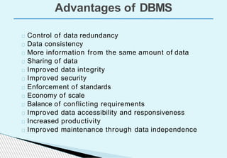 Advantages of DBMS
Control of data redundancy
Data consistency
More information from the same amount of data
Sharing of data
Improved data integrity
Improved security
Enforcement of standards
Economy of scale
Balance of conflicting requirements
Improved data accessibility and responsiveness
Increased productivity
Improved maintenance through data independence
 