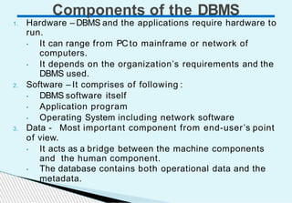 Components of the DBMS
1. Hardware – DBMS and the applications require hardware to
run.
• It can range from PCto mainframe or network of
computers.
• It depends on the organization’s requirements and the
DBMS used.
2. Software – It comprises of following :
• DBMS software itself
• Application program
• Operating System including network software
3. Data - Most important component from end-user’s point
of view.
• It acts as a bridge between the machine components
and the human component.
• The database contains both operational data and the
metadata.
 