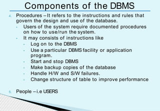 Components of the DBMS
4. Procedures – It refers to the instructions and rules that
govern the design and use of the database.
• Users of the system require documented procedures
on how to use/run the system.
• It may consists of instructions like
• Log on to the DBMS
• Use a particular DBMS facility or application
program.
• Start and stop DBMS
• Make backup copies of the database
• Handle H/W and S/W failures.
• Change structure of table to improve performance
5. People – i.e USERS
 