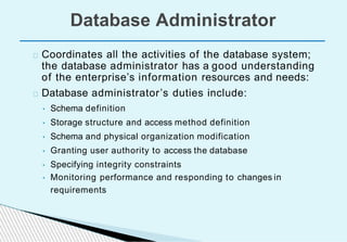 Database Administrator
Coordinates all the activities of the database system;
the database administrator has a good understanding
of the enterprise’s information resources and needs:
Database administrator’s duties include:
• Schema definition
• Storage structure and access method definition
• Schema and physical organization modification
• Granting user authority to access the database
• Specifying integrity constraints
• Monitoring performance and responding to changes in
requirements
 