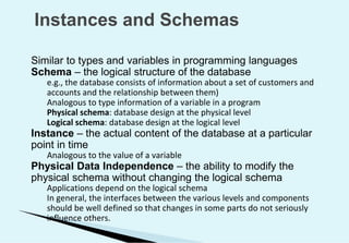 Instances and Schemas
Similar to types and variables in programming languages
Schema – the logical structure of the database
e.g., the database consists of information about a set of customers and
accounts and the relationship between them)
Analogous to type information of a variable in a program
Physical schema: database design at the physical level
Logical schema: database design at the logical level
Instance – the actual content of the database at a particular
point in time
Analogous to the value of a variable
Physical Data Independence – the ability to modify the
physical schema without changing the logical schema
Applications depend on the logical schema
In general, the interfaces between the various levels and components
should be well defined so that changes in some parts do not seriously
influence others.
 