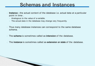 Instance – the actual content of the database i.e. actual data at a particular
point in time .
• Analogous to the value of a variable.
• The actual data in the database may change very frequently.
Thus many database instances can correspond to the same database
schema.
The schema is sometimes called as intension of the database.
The instance is sometimes called as extension or state of the database.
Schemas and Instances
 