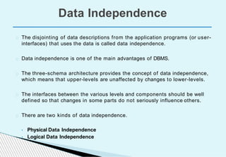 The disjointing of data descriptions from the application programs (or user-
interfaces) that uses the data is called data independence.
Data independence is one of the main advantages of DBMS.
The three-schema architecture provides the concept of data independence,
which means that upper-levels are unaffected by changes to lower-levels.
The interfaces between the various levels and components should be well
defined so that changes in some parts do not seriously influence others.
There are two kinds of data independence.
• Physical Data Independence
• Logical Data Independence
Data Independence
 