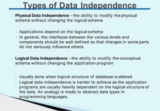 Physical Data Independence – the ability to modify the physical
schema without changing the logical schema
• Applications depend on the logical schema
• In general, the interfaces between the various levels and
components should be well defined so that changes in some parts
do not seriously influence others.
Logical Data Independence – the ability to modify the conceptual
schema without changing the application program
• Usually done when logical structure of database is altered.
• Logical data independence is harder to achieve as the application
programs are usually heavily dependent on the logical structure of
the data. An analogy is made to abstract data types in
programming languages.
Types of Data Independence
 