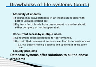 • Atomicity of updates
Failures may leave database in an inconsistent state with
partial updates carried out.
E.g. transfer of funds from one account to another should
either complete or not happen at all.
• Concurrent access by multiple users
Concurrent accessed needed for performance.
Uncontrolled concurrent accesses can lead to inconsistencies
E.g. two people reading a balance and updating it at the same
time.
• Security problems
Database systems offer solutions to all the above
problems
Drawbacks of file systems (cont.)
 