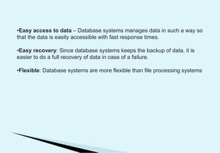 •Easy access to data – Database systems manages data in such a way so
that the data is easily accessible with fast response times.
•Easy recovery: Since database systems keeps the backup of data, it is
easier to do a full recovery of data in case of a failure.
•Flexible: Database systems are more flexible than file processing systems
 