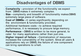 Disadvantages of DBMS
Complexity – provision of the functionality we expect
from DBMS makes it extremely complex.
Size – complexity and breadth of functionality makes DBMS
extremely large piece of software.
Cost of DBMSs – it varies significantly depending on
the environment & functionality provided.
Additional hardware costs – to achieve required
performance, it is necessary to procure large memory.
Performance – DBMS is written to be more general, to
cater for many applications rather than just one.
Higher impact of failure – Centralization of resources
increases the vulnerability of the system. Since all users &
applications rely on DBMS, the failure of one component
can bring operations to a halt.
 