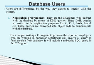 Database Users
Users are differentiated by the way they expect to interact with the
system.
1. Application programmers: They are the developers who interact
with the database by means of DML queries. These DML queries
are written in the application programs like C, C++, JAVA, Pascal
etc. These queries are converted into object code to communicate
with the database.
For example, writing a C program to generate the report of employees
who are working in particular department will involve a query to
fetch the data from database. It will include a embedded SQL query in
the C Program.
 