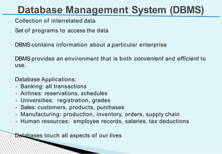 Set of programs to access the data
DBMS contains information about a particular enterprise
DBMS provides an environment that is both convenient and efficient to
use.
Database Applications:
• Banking: all transactions
• Airlines: reservations, schedules
• Universities: registration, grades
• Sales: customers, products, purchases
• Manufacturing: production, inventory, orders, supply chain
• Human resources: employee records, salaries, tax deductions
Databases touch all aspects of our lives
Database Management System (DBMS)
Collection of interrelated data
 