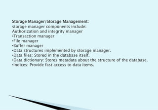 Storage Manager/Storage Management:
storage manager components include:
Authorization and integrity manager
•Transaction manager
•File manager
•Buffer manager
•Data structures implemented by storage manager.
•Data files: Stored in the database itself.
•Data dictionary: Stores metadata about the structure of the database.
•Indices: Provide fast access to data items.
 