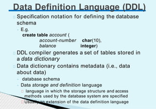 Specification notation for defining the database
schema
◦ E.g.
create table account (
account-number char(10),
balance integer)
DDL compiler generates a set of tables stored in
a data dictionary
Data dictionary contains metadata (i.e., data
about data)
◦ database schema
◦ Data storage and definition language
language in which the storage structure and access
methods used by the database system are specified
Usually an extension of the data definition language
Data Definition Language (DDL)
 