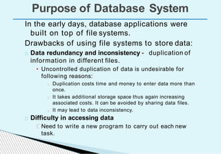 In the early days, database applications were
built on top of file systems.
Drawbacks of using file systems to store data:
Data redundancy and inconsistency - duplication of
information in different files.
• Uncontrolled duplication of data is undesirable for
following reasons:
Duplication costs time and money to enter data more than
once.
It takes additional storage space thus again increasing
associated costs. It can be avoided by sharing data files.
It may lead to data inconsistency.
Difficulty in accessing data
Need to write a new program to carry out each new
task.
Purpose of Database System
 