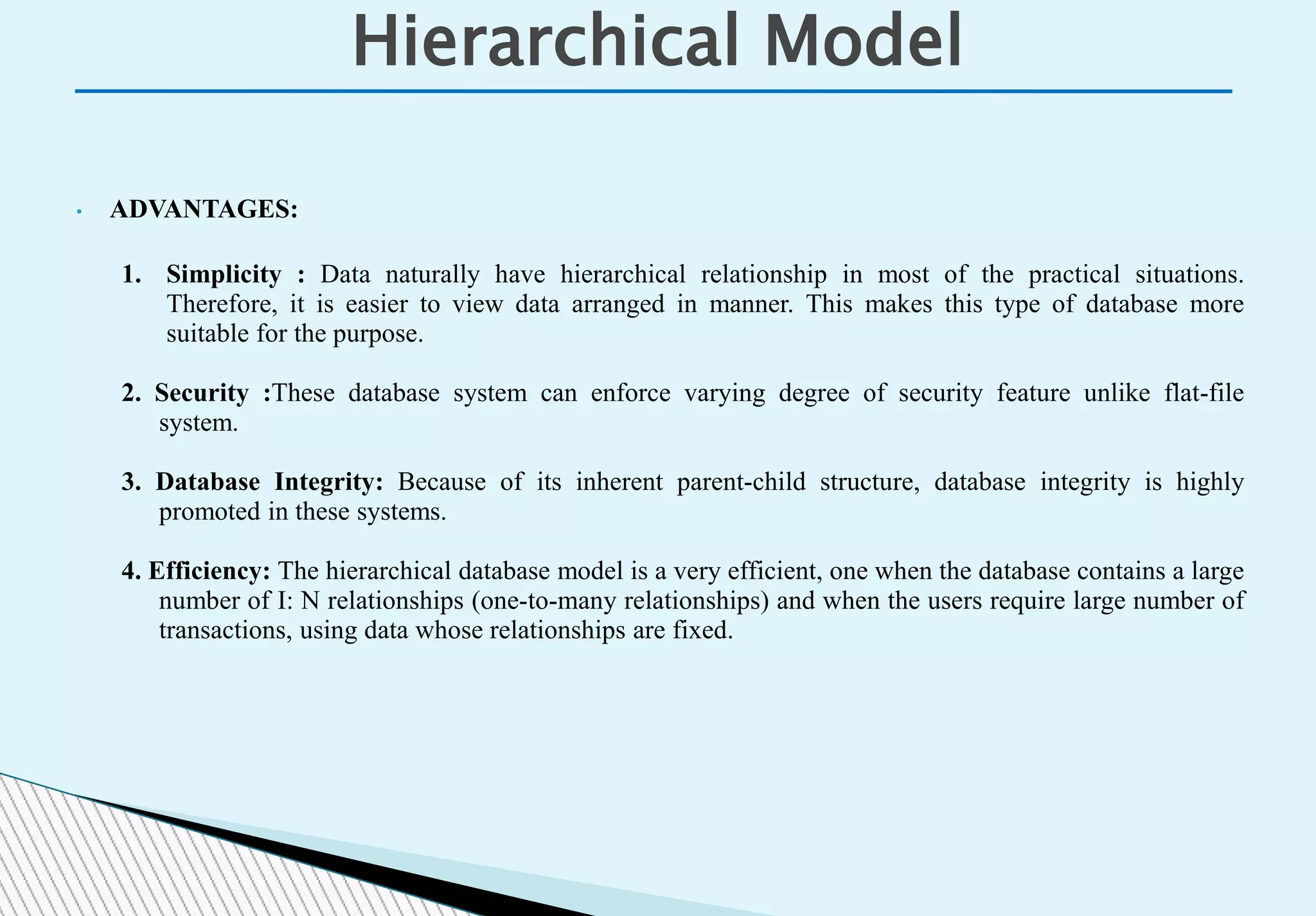 Hierarchical Model
• ADVANTAGES:
1. Simplicity : Data naturally have hierarchical relationship in most of the practical situations.
Therefore, it is easier to view data arranged in manner. This makes this type of database more
suitable for the purpose.
2. Security :These database system can enforce varying degree of security feature unlike flat-file
system.
3. Database Integrity: Because of its inherent parent-child structure, database integrity is highly
promoted in these systems.
4. Efficiency: The hierarchical database model is a very efficient, one when the database contains a large
number of I: N relationships (one-to-many relationships) and when the users require large number of
transactions, using data whose relationships are fixed.
 