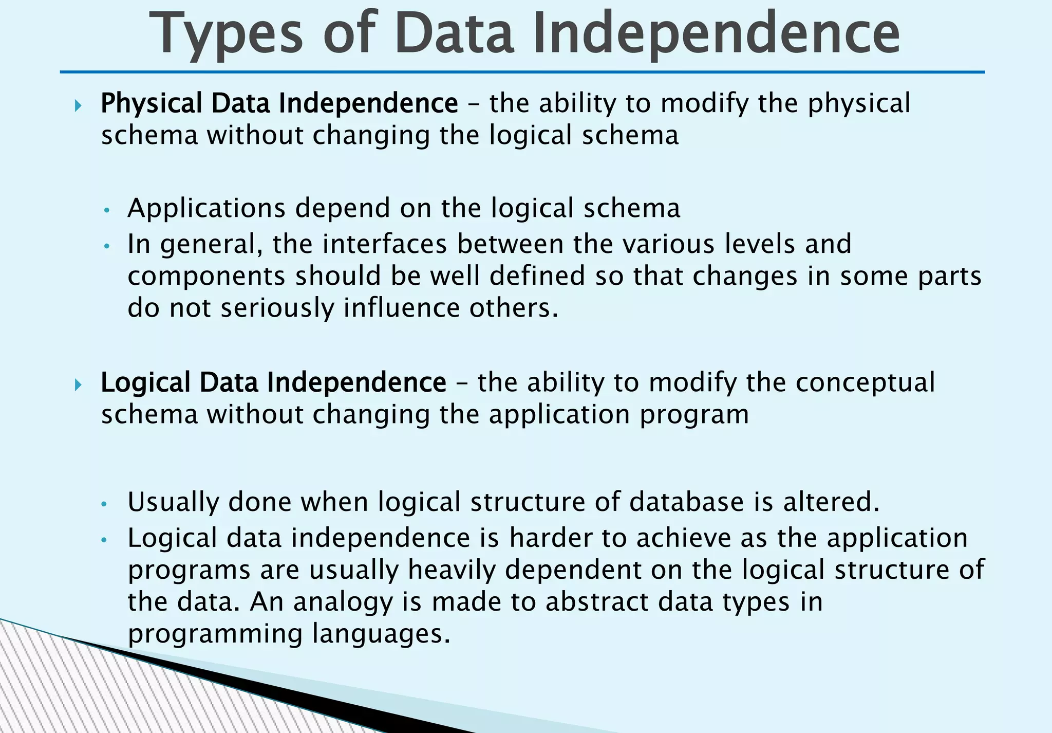 Physical Data Independence – the ability to modify the physical
schema without changing the logical schema
• Applications depend on the logical schema
• In general, the interfaces between the various levels and
components should be well defined so that changes in some parts
do not seriously influence others.
 Logical Data Independence – the ability to modify the conceptual
schema without changing the application program
• Usually done when logical structure of database is altered.
• Logical data independence is harder to achieve as the application
programs are usually heavily dependent on the logical structure of
the data. An analogy is made to abstract data types in
programming languages.
Types of Data Independence
 
