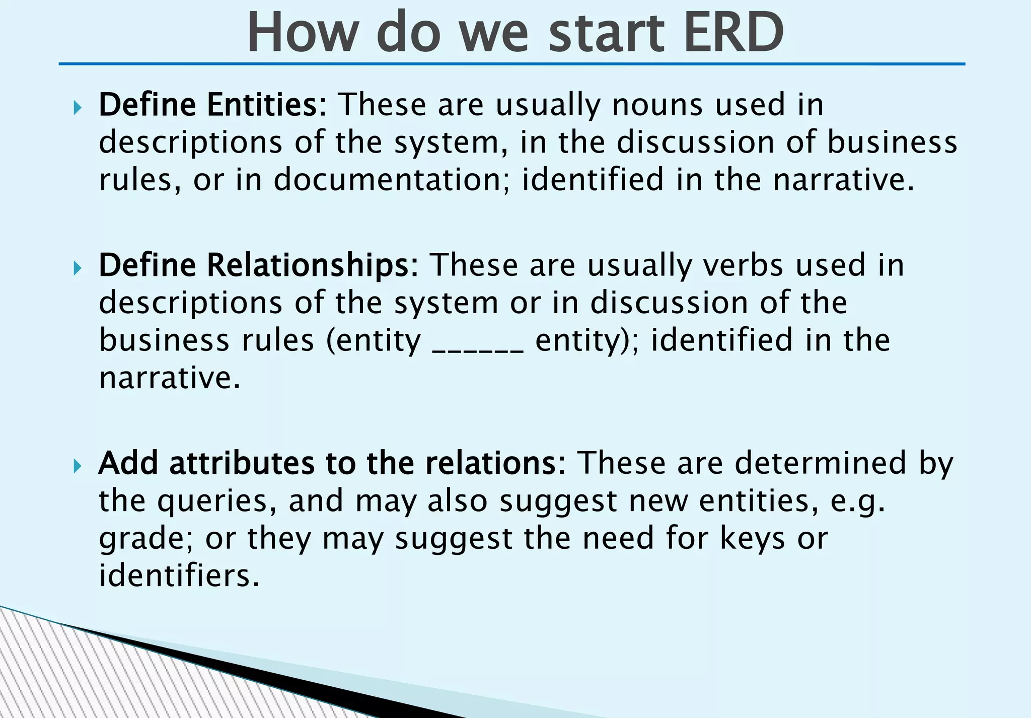  Define Entities: These are usually nouns used in
descriptions of the system, in the discussion of business
rules, or in documentation; identified in the narrative.
 Define Relationships: These are usually verbs used in
descriptions of the system or in discussion of the
business rules (entity ______ entity); identified in the
narrative.
 Add attributes to the relations: These are determined by
the queries, and may also suggest new entities, e.g.
grade; or they may suggest the need for keys or
identifiers.
How do we start ERD
 