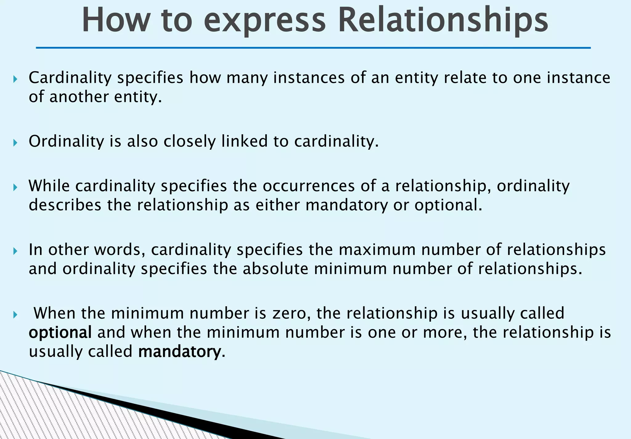  Cardinality specifies how many instances of an entity relate to one instance
of another entity.
 Ordinality is also closely linked to cardinality.
 While cardinality specifies the occurrences of a relationship, ordinality
describes the relationship as either mandatory or optional.
 In other words, cardinality specifies the maximum number of relationships
and ordinality specifies the absolute minimum number of relationships.
 When the minimum number is zero, the relationship is usually called
optional and when the minimum number is one or more, the relationship is
usually called mandatory.
How to express Relationships
 