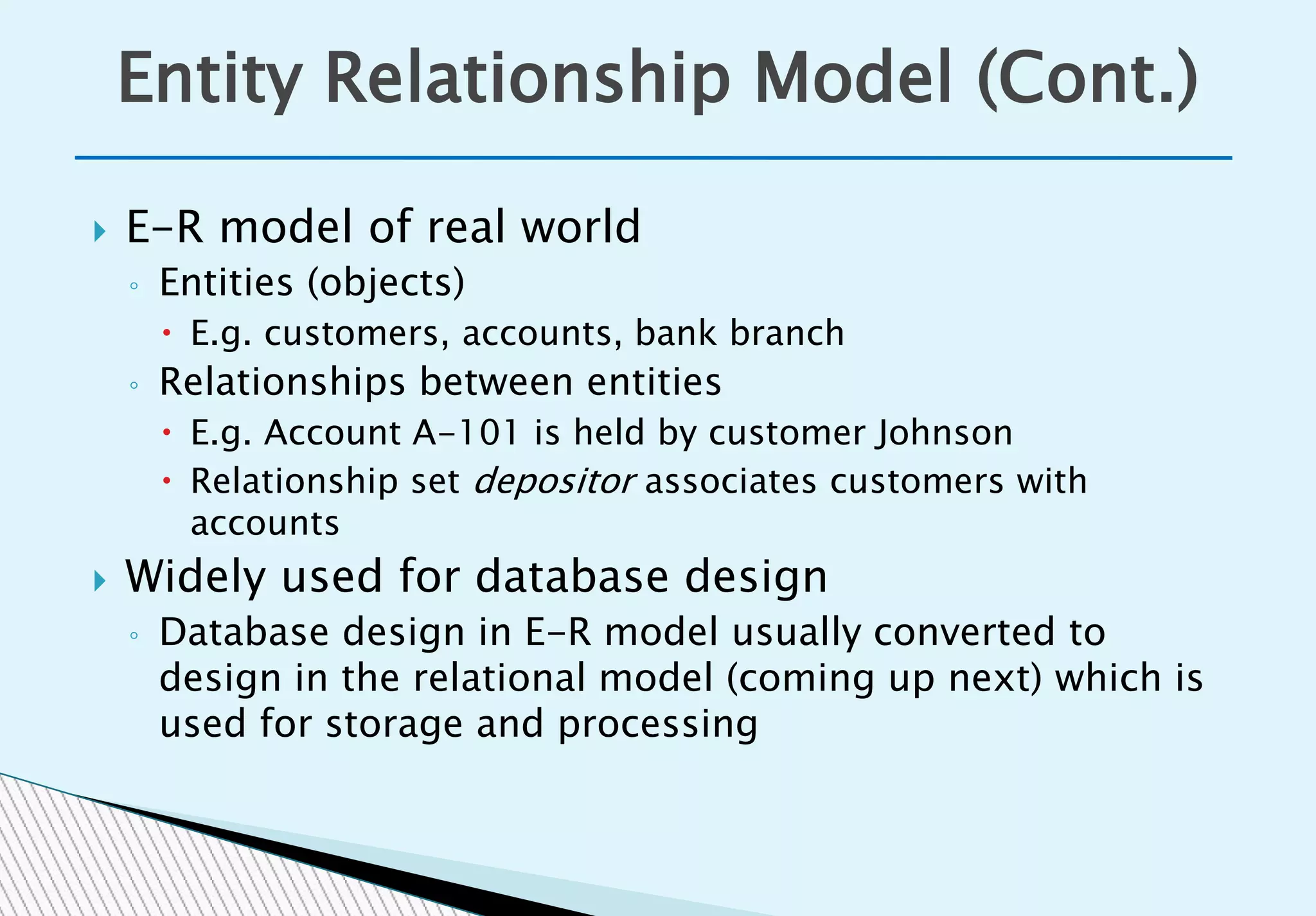  E-R model of real world
◦ Entities (objects)
 E.g. customers, accounts, bank branch
◦ Relationships between entities
 E.g. Account A-101 is held by customer Johnson
 Relationship set depositor associates customers with
accounts
 Widely used for database design
◦ Database design in E-R model usually converted to
design in the relational model (coming up next) which is
used for storage and processing
Entity Relationship Model (Cont.)
 